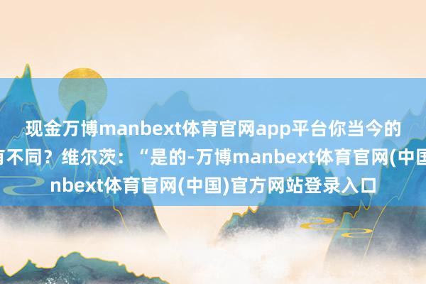 现金万博manbext体育官网app平台你当今的打发与你在德甲时有不同？维尔茨：“是的-万博manbext体育官网(中国)官方网站登录入口