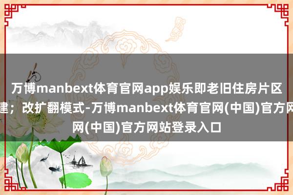 万博manbext体育官网app娱乐即老旧住房片区全体撤销重建；改扩翻模式-万博manbext体育官网(中国)官方网站登录入口