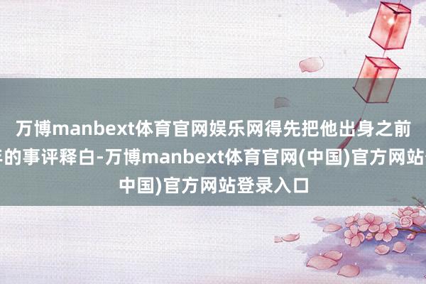 万博manbext体育官网娱乐网得先把他出身之前那几十年的事评释白-万博manbext体育官网(中国)官方网站登录入口