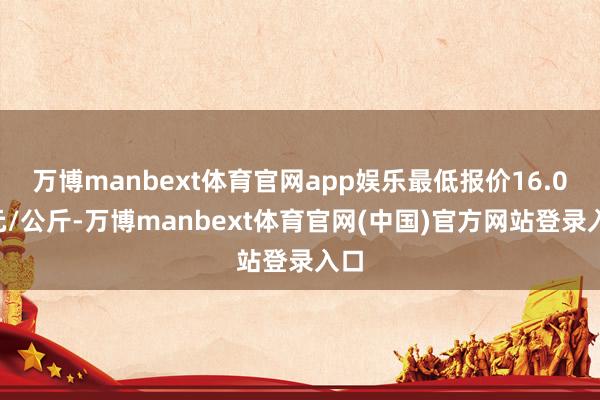 万博manbext体育官网app娱乐最低报价16.00元/公斤-万博manbext体育官网(中国)官方网站登录入口