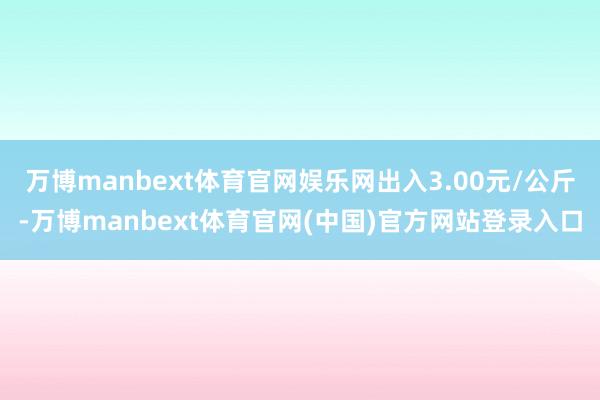 万博manbext体育官网娱乐网出入3.00元/公斤-万博manbext体育官网(中国)官方网站登录入口