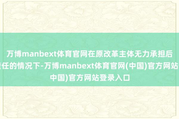 万博manbext体育官网在原改革主体无力承担后续改革责任的情况下-万博manbext体育官网(中国)官方网站登录入口