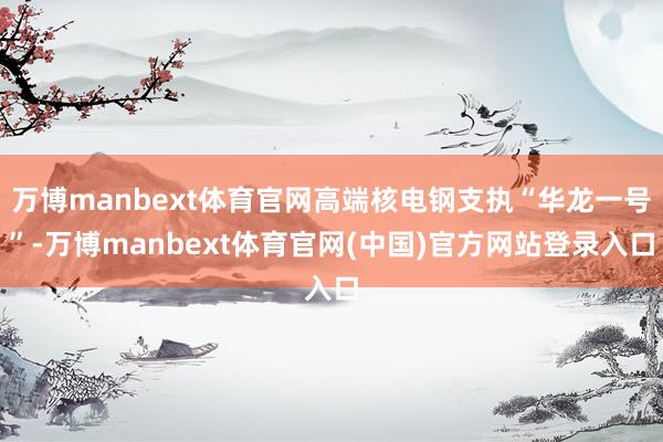 万博manbext体育官网高端核电钢支执“华龙一号”-万博manbext体育官网(中国)官方网站登录入口