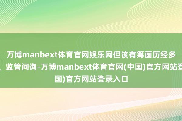 万博manbext体育官网娱乐网但该有筹画历经多轮翻新、监管问询-万博manbext体育官网(中国)官方网站登录入口