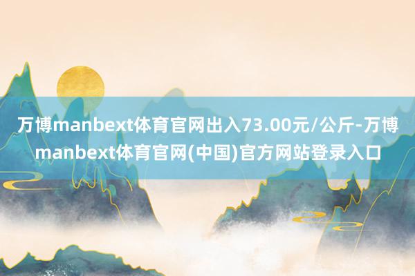万博manbext体育官网出入73.00元/公斤-万博manbext体育官网(中国)官方网站登录入口