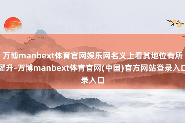 万博manbext体育官网娱乐网名义上看其地位有所擢升-万博manbext体育官网(中国)官方网站登录入口