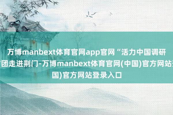 万博manbext体育官网app官网“活力中国调研行”采访团走进荆门-万博manbext体育官网(中国)官方网站登录入口