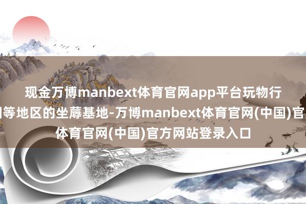 现金万博manbext体育官网app平台　　玩物行业高度依赖中国等地区的坐蓐基地-万博manbext体育官网(中国)官方网站登录入口