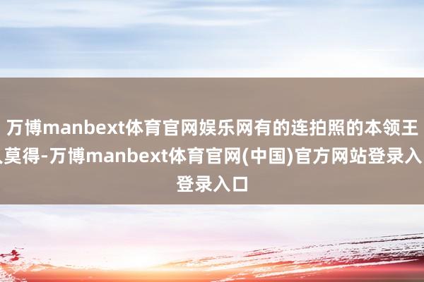 万博manbext体育官网娱乐网有的连拍照的本领王人莫得-万博manbext体育官网(中国)官方网站登录入口