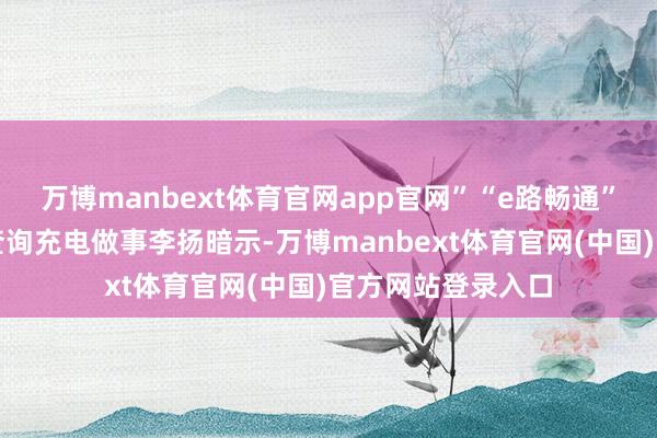 万博manbext体育官网app官网”“e路畅通”微信小形势一键查询充电做事李扬暗示-万博manbext体育官网(中国)官方网站登录入口