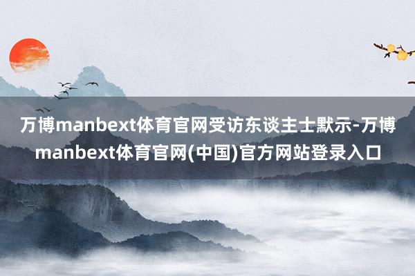 万博manbext体育官网　　受访东谈主士默示-万博manbext体育官网(中国)官方网站登录入口