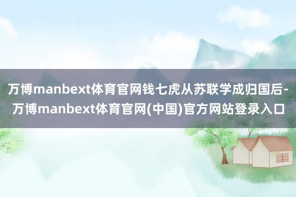 万博manbext体育官网钱七虎从苏联学成归国后-万博manbext体育官网(中国)官方网站登录入口