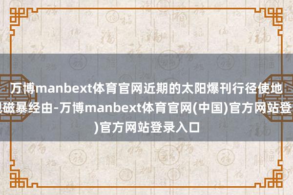 万博manbext体育官网近期的太阳爆刊行径使地球出现磁暴经由-万博manbext体育官网(中国)官方网站登录入口